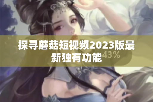 探寻蘑菇短视频2023版最新独有功能