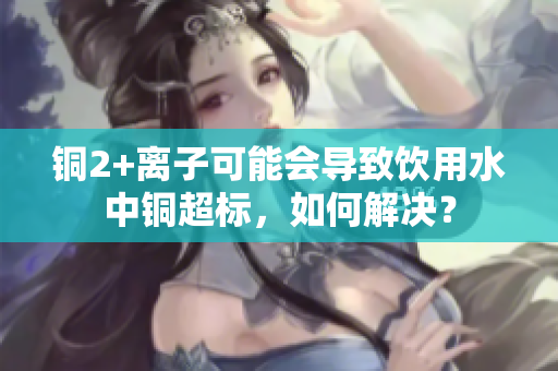 铜2+离子可能会导致饮用水中铜超标，如何解决？