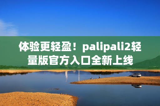 体验更轻盈！palipali2轻量版官方入口全新上线