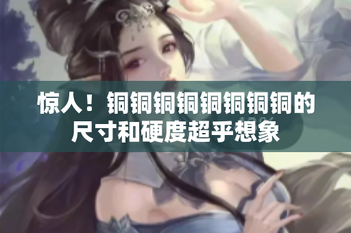 惊人！铜铜铜铜铜铜铜铜的尺寸和硬度超乎想象
