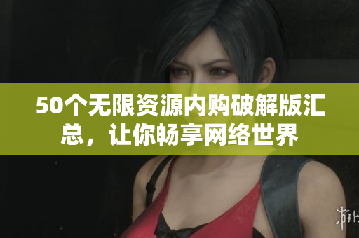 50个无限资源内购破解版汇总，让你畅享网络世界