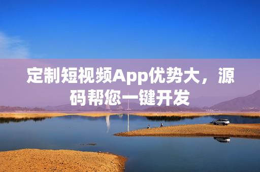 定制短视频App优势大，源码帮您一键开发