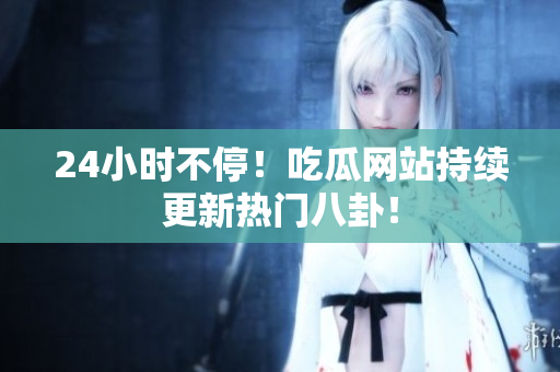 24小时不停！吃瓜网站持续更新热门八卦！
