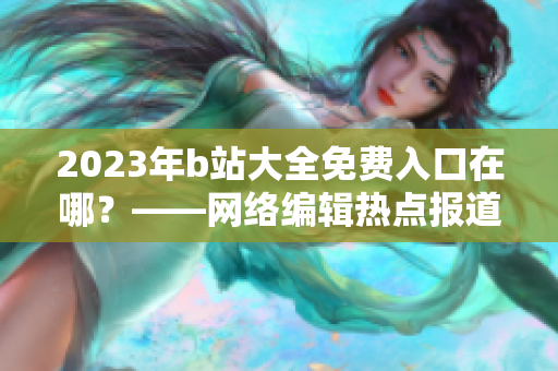 2023年b站大全免费入口在哪？——网络编辑热点报道