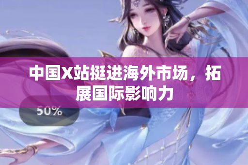 中国X站挺进海外市场，拓展国际影响力
