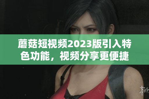 蘑菇短视频2023版引入特色功能，视频分享更便捷