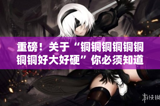 重磅！关于“铜铜铜铜铜铜铜铜好大好硬”你必须知道的事实！