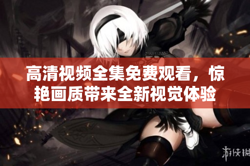 高清视频全集免费观看，惊艳画质带来全新视觉体验