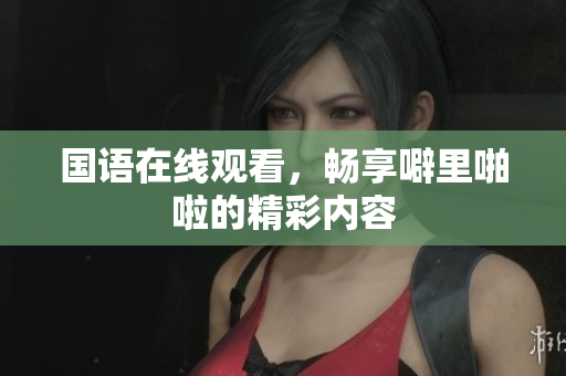 国语在线观看，畅享噼里啪啦的精彩内容