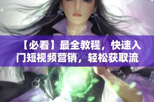 【必看】最全教程，快速入门短视频营销，轻松获取流量！